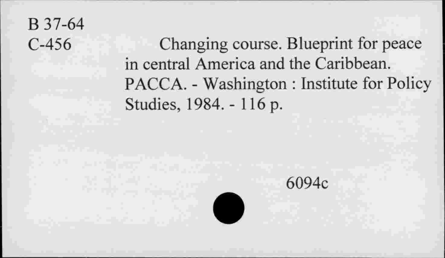 ﻿B 37-64
C-456
Changing course. Blueprint for peace in central America and the Caribbean. PACCA. - Washington : Institute for Policy Studies, 1984. - 116 p.
6094c